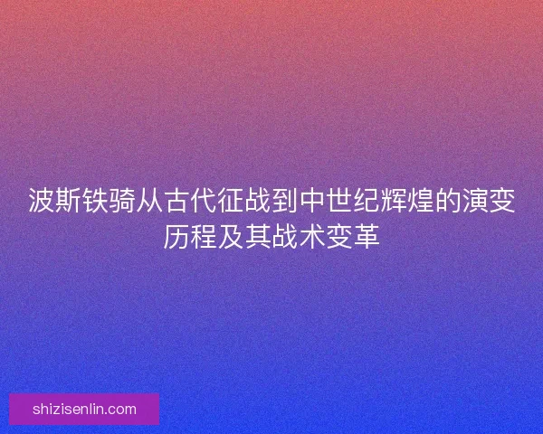 波斯铁骑从古代征战到中世纪辉煌的演变历程及其战术变革