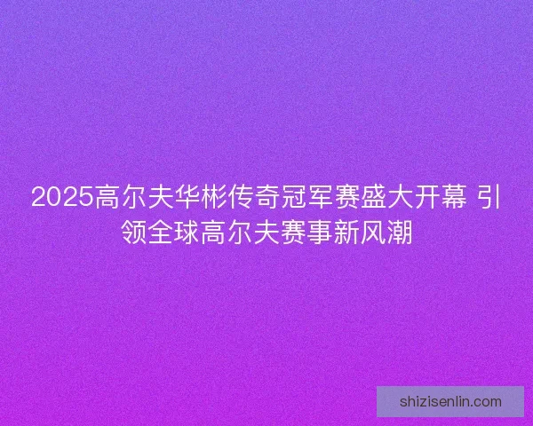 2025高尔夫华彬传奇冠军赛盛大开幕 引领全球高尔夫赛事新风潮