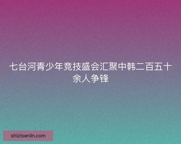 七台河青少年竞技盛会汇聚中韩二百五十余人争锋