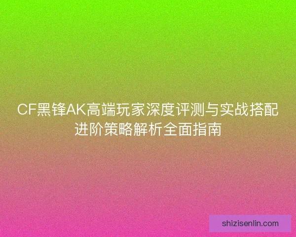 CF黑锋AK高端玩家深度评测与实战搭配进阶策略解析全面指南 CF黑锋AK高端玩家深度评测与实战搭配进阶策略解析全面指南