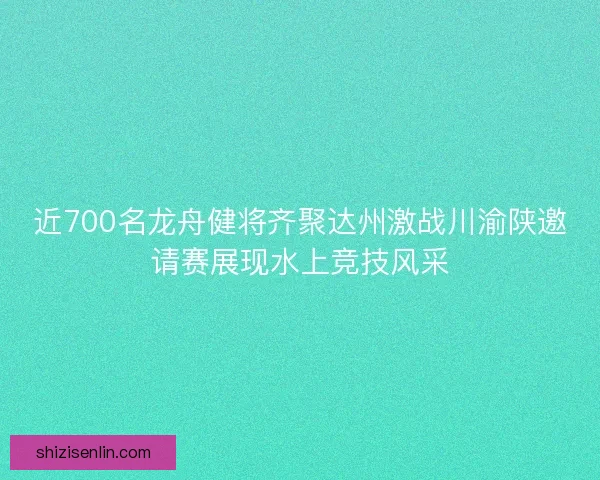 近700名龙舟健将齐聚达州激战川渝陕邀请赛展现水上竞技风采