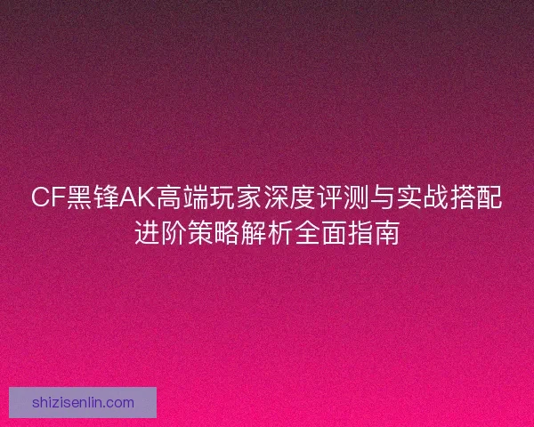 CF黑锋AK高端玩家深度评测与实战搭配进阶策略解析全面指南